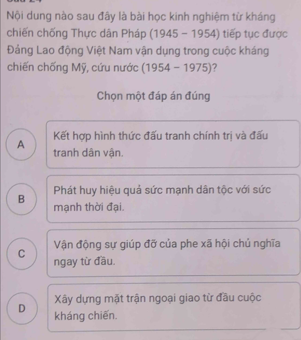 Nội dung nào sau đây là bài học kinh nghiệm từ kháng
chiến chống Thực dân Pháp (1 945 1 1954) tiếp tục được
Đảng Lao động Việt Nam vận dụng trong cuộc kháng
chiến chống Mỹ, cứu nước (1954-1975) 2
Chọn một đáp án đúng
Kết hợp hình thức đấu tranh chính trị và đấu
A
tranh dân vận.
Phát huy hiệu quả sức mạnh dân tộc với sức
B
mạnh thời đại.
Vận động sự giúp đỡ của phe xã hội chủ nghĩa
C
ngay từ đầu.
Xây dựng mặt trận ngoại giao từ đầu cuộc
D
kháng chiến.