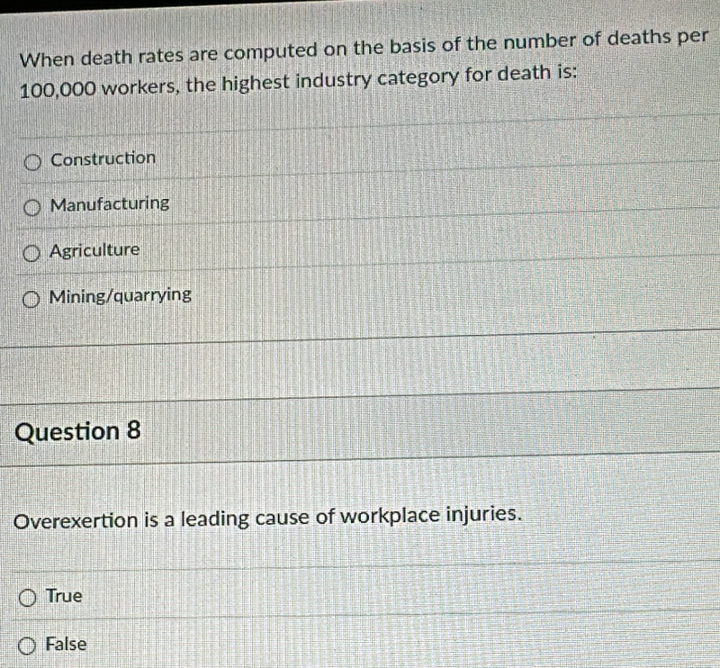 When death rates are computed on the basis of the number of deaths per
100,000 workers, the highest industry category for death is:
Construction
Manufacturing
Agriculture
Mining/quarrying
Question 8
Overexertion is a leading cause of workplace injuries.
True
False