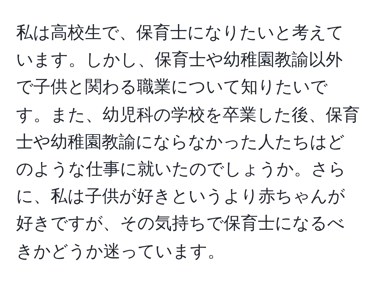 私は高校生で、保育士になりたいと考えています。しかし、保育士や幼稚園教諭以外で子供と関わる職業について知りたいです。また、幼児科の学校を卒業した後、保育士や幼稚園教諭にならなかった人たちはどのような仕事に就いたのでしょうか。さらに、私は子供が好きというより赤ちゃんが好きですが、その気持ちで保育士になるべきかどうか迷っています。