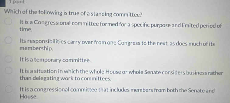 Which of the following is true of a standing committee?
It is a Congressional committee formed for a specifc purpose and limited period of
time.
Its responsibilities carry over from one Congress to the next, as does much of its
membership.
It is a temporary committee.
It is a situation in which the whole House or whole Senate considers business rather
than delegating work to committees.
It is a congressional committee that includes members from both the Senate and
House.