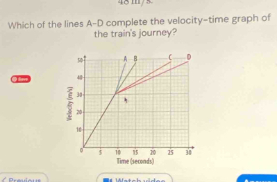 48 m/s. 
Which of the lines A-D complete the velocity-time graph of 
the train's journey? 
0 Sae 
Provloue