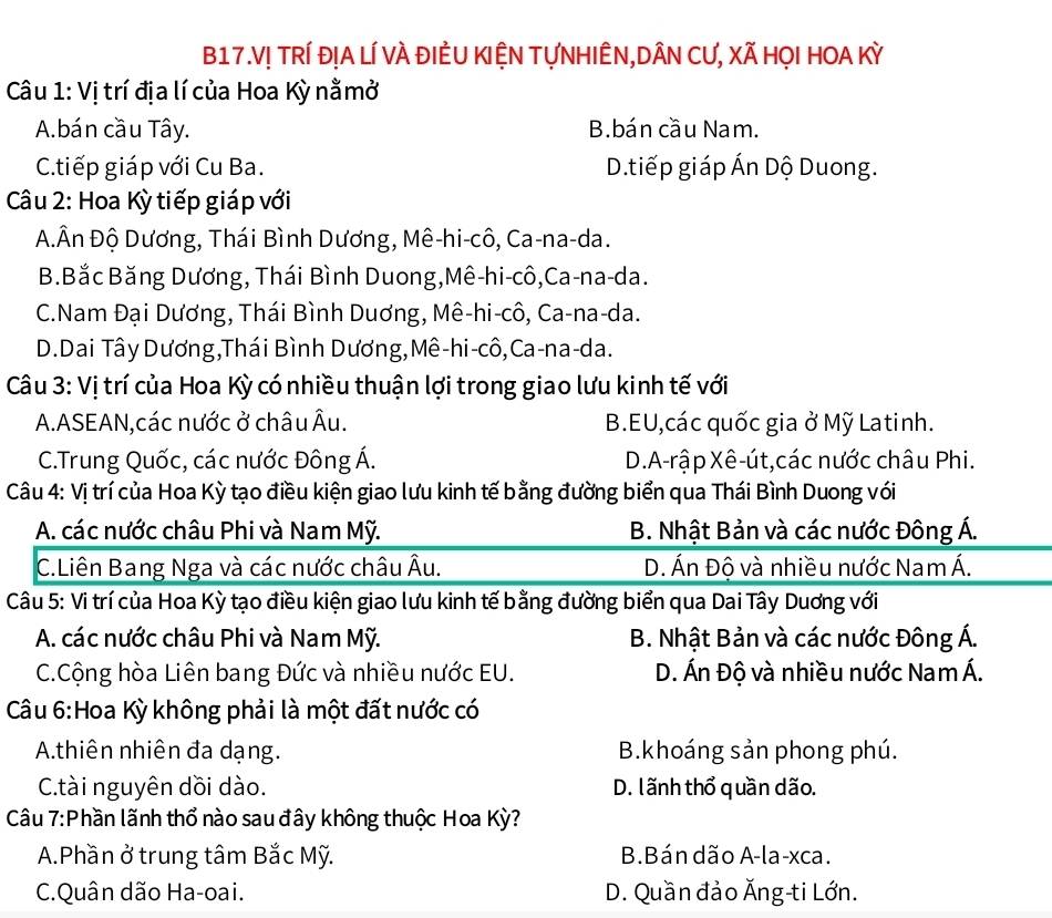 B17.V! TRÍ đỊA LÍ VÀ ĐIÊU KIỆN TựNHIÊN,DÂN CƯ, Xã HỌI HOA Kỳ
Câu 1: Vị trí địa lí của Hoa Kỳ nằmở
A.bán cầu Tây. B.bán cầu Nam.
C.tiếp giáp với Cu Ba. D.tiếp giáp Ấn Dộ Duong.
Câu 2: Hoa Kỳ tiếp giáp với
Đ.Ân Độ Dương, Thái Bình Dương, Mê-hi-cô, Ca-na-da.
B.Bắc Băng Dương, Thái Bình Duong,Mê-hi-cô,Ca-na-da.
C.Nam Đại Dương, Thái Bình Duơng, Mê-hi-cô, Ca-na-da.
D.Dai Tây Dương,Thái Bình Dương,Mê-hi-cô,Ca-na-da.
Câu 3: Vị trí của Hoa Kỳ có nhiều thuận lợi trong giao lưu kinh tế với
A.ASEAN,các nước ở châu Âu. B.EU,các quốc gia ở Mỹ Latinh.
C.Trung Quốc, các nước Đông Á. D.A-rập Xê-út,các nước châu Phi.
Câu 4: Vị trí của Hoa Kỳ tạo điều kiện giao lưu kinh tế bằng đường biển qua Thái Bình Duong với
A. các nước châu Phi và Nam Mỹ. B. Nhật Bản và các nước Đông Á.
C.Liên Bang Nga và các nước châu Âu. D. Án Độ và nhiều nước Nam Á.
Câu 5: Vi trí của Hoa Kỳ tạo điều kiện giao lưu kinh tế bằng đường biển qua Dai Tây Duơng với
A. các nước châu Phi và Nam Mỹ. B. Nhật Bản và các nước Đông Á.
C.Cộng hòa Liên bang Đức và nhiều nước EU. D. Án Độ và nhiều nước Nam Á.
Câu 6:Hoa Kỳ không phải là một đất nước có
A.thiên nhiên đa dạng.  B.khoáng sản phong phú.
C.tài nguyên dồi dào. D. l ãnh thổ quần dão.
Câu 7:Phần lãnh thổ nào sau đây không thuộc Hoa Kỳ?
A.Phần ở trung tâm Bắc Mỹ. B.Bán dão A-la-xca.
C.Quân dão Ha-oai. D. Quần đảo Ăng-ti Lớn.