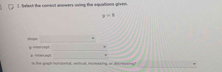 Select the correct answers using the equations given.
y=8
_ 
slope: 
_
y -intercept: 
_ 
x-intercept: 
_ 
Is the graph horizontal, vertical, increasing, or decreasing?