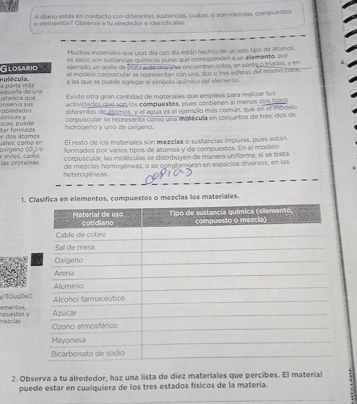 A diario estás en contacto con diferentes sustancias, ¿sabes si son mezclas, compuestos
o elementos? Observa a tu alrededor e identificalas.
Muchos materiales que usas día con día están hechos de un solo tipo de átomos,
es decir, son sustancias químicas puras que corresponden a un elemento, por
Glosario ejemplo, un anillo de plata o de oro, y se encuentran solos, en pares o triadas, y en
nolécula. el modelo corpuscular se representan con una, dos o tres esferas del mismo color,
a parte más a las que se puede agregar el símbolo químico del elemento.
equeña de una
stancia que Existe otra gran cantidad de materiales que empleas para realizar tus
onserva sus
opiedades actividades que son los compuestos, pues contienen al menos dos tipos
ímicas y diferentes de atomos, y el agua es el ejemplo más común, que en el modelo
icas; puede corpuscular se representa como una molécula en conjuntos de tres: dos de
tar formada hidrógeno y uno de oxígeno.
r dos átomos
uales, como en El resto de los materiales son mezclas o sustancias impuras, pues están
oxigeno (O_2) 。 formados por varios tipos de átomos y de compuestos. En el modelo
r miles, como corpuscular, las moléculas se distribuyen de manera uniforme, si se trata
las proteínas de mezcías homogéneas, o se conglomeran en espacios diversos, en las
heterogéneas.
1. Clasifica en elementos, compuestos o mezclas los materiales.
y/3OuqDe
ementos,
npuestos y
mezclas
2. Observa a tu alrededor, haz una lista de diez materiales que percibes. El material
puede estar en cualquiera de los tres estados físicos de la materia.