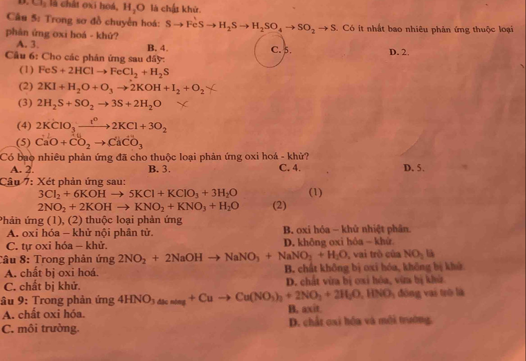 Cl_2 là chất oxi hoá, H_2O là chất khử.
Câu 5: Trong sơ đồ chuyển hoá: Sto FeSto H_2Sto H_2SO_4to SO_2to S. Có ít nhất bao nhiêu phản ứng thuộc loại
phân ứng oxi hoá - khứ?
A. 3. B. 4. C. 5. D. 2.
Câu 6: Cho các phản ứng sau đầy:
(1) FeS+2HClto FeCl_2+H_2S
(2) 2KI+H_2O+O_3to 2KOH+I_2+O_2
(3) 2H_2S+SO_2to 3S+2H_2O
(4) 2KClO_3xrightarrow t^o2KCl+3O_2
(5) CaO+CO_2to CaCO_3
Có bao nhiêu phản ứng đã cho thuộc loại phản ứng oxi hoá - khử?
A. 2. B. 3. C. 4. D. 5.
Câu 7: Xét phản ứng sau:
3Cl_2+6KOHto 5KCl+KClO_3+3H_2O (1)
2NO_2+2KOHto KNO_2+KNO_3+H_2O (2)
Phản ứng (1), (2) thuộc loại phản ứng
A. oxi hóa - khử nội phân tử. B. oxi hóa - khử nhiệt phân.
C. tự oxi hóa - khử. D. không oxi hôa ~ khử.
Câu 8: Trong phản ứng 2NO_2+2NaOHto NaNO_3+NaNO_3+H_2O , vai trò của NO_3li
A. chất bị oxi hoá. B. chất không bị oxi hóa, không bị khử
C. chất bị khử. D. chất vừa bị cxi hóa, vừa bị khử
âu 9: Trong phản ứng 4HNO_3_4kcNa_6+Cuto Cu(NO_3)_2+2NO_3+2H_2O,HNO_3 đóng vai trò là
A. chất oxi hóa. B. axit
C. môi trường. D. chất oai hóa và môi trường,