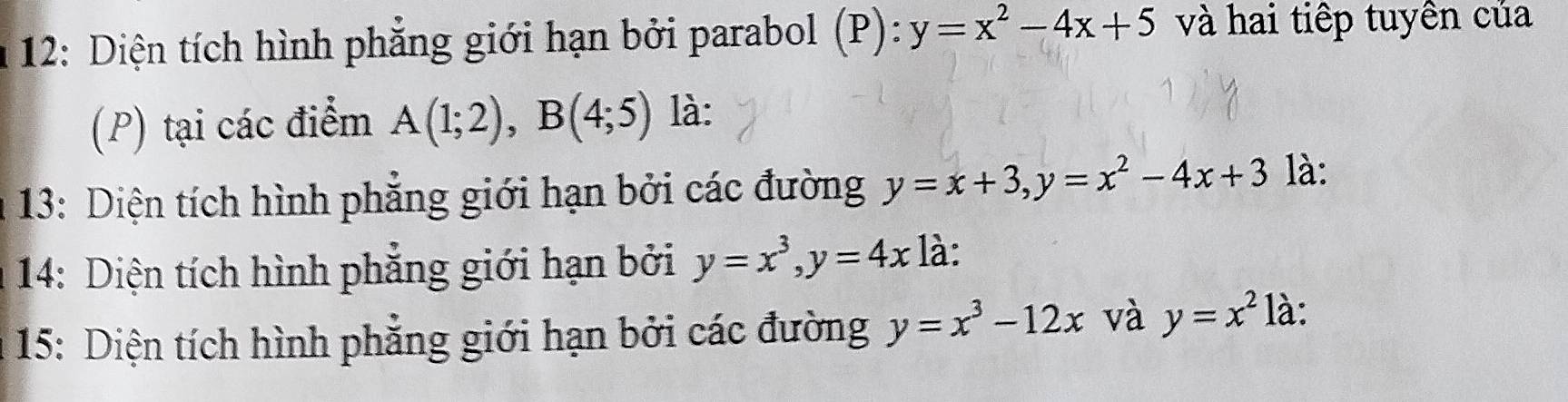 12: Diện tích hình phẳng giới hạn bởi parabol (P): y=x^2-4x+5 và hai tiếp tuyền của 
(P) tại các điểm A(1;2), B(4;5) là: 
* 13: Diện tích hình phẳng giới hạn bởi các đường y=x+3, y=x^2-4x+3 là: 
14: Diện tích hình phẳng giới hạn bởi y=x^3, y=4x là: 
15: Diện tích hình phẳng giới hạn bởi các đường y=x^3-12x và y=x^2 là: