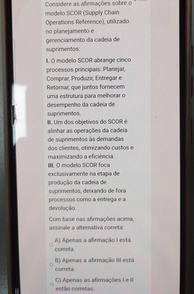 Considere as afirmações sobre o
modelo SCOR (Supply Chain
Operations Reference), utilizado
no planejamento e
gerenciamento da cadeia de
suprimentos:
I. O modelo SCOR abrange cinco
processos principais: Planejar,
Comprar, Produzir, Entregar e
Retornar, que juntos fornecem
uma estrutura para melhorar o
desempenho da cadeia de
suprimentos.
II. Um dos objetivos do SCOR é
alinhar as operações da cadeia
de suprimentos às demandas
dos clientes, otimizando custos e
maximizando a eficiência.
III. O modelo SCOR foca
exclusivamente na etapa de
produção da cadeia de
suprimentos, deixando de fora
processos como a entrega e a
devolução.
Com base nas afirmações acima,
assinale a alternativa correta:
A) Apenas a afirmação I está
correta.
B) Apenas a afirmação III está
correta.
C) Apenas as afirmações I e II
estão corretas.