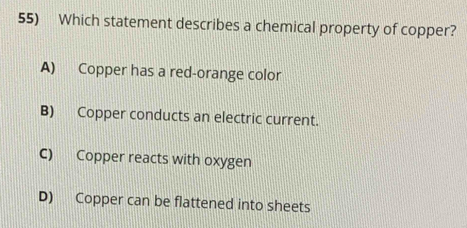 Which statement describes a chemical property of copper?
A) Copper has a red-orange color
B) Copper conducts an electric current.
C) Copper reacts with oxygen
D) Copper can be flattened into sheets