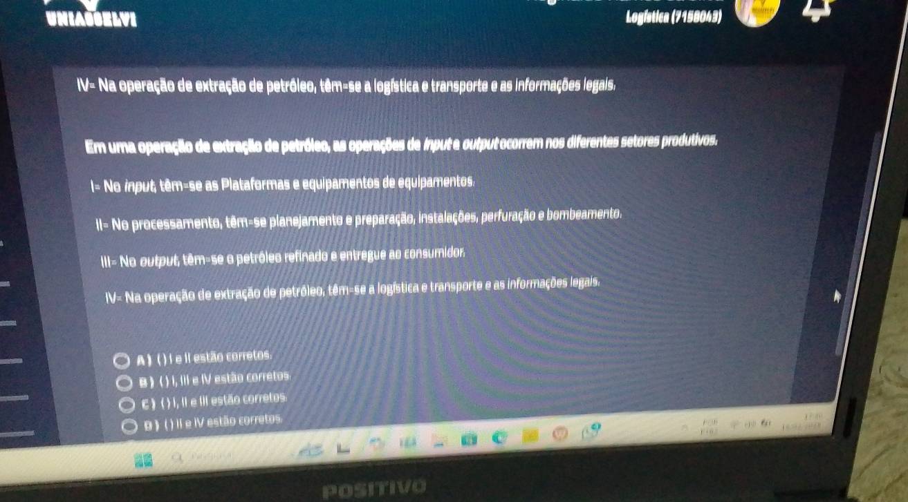 UNIASSELVI Logística (7158043)
IV- Na operação de extração de petróleo, têm-se a logística e transporte e as informações legais,
Em uma operação de extração de petróleo, as operações de input e output ocorrem nos diferentes setores produtivos.
I= No input, têm-se as Plataformas e equipamentos de equipamentos.
II- No processamento, têm-se planejamento e preparação, instalações, perfuração e bombeamento,
III= No output, têm-se o petróleo refinado e entregue ao consumidor.
IV- Na operação de extração de petróleo, têm-se a logística e transporte e as informações legais.
A ) ( ) I e il estão corretos.
B ) ( ) I, III e IV estão corretos.
C ) ( ) I, II e III estão corretos
B ) ( ) Il e IV estão corretos.
Posith