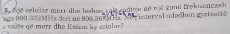 Një celular merr dhe lëshon valë radioje në një zonë frekuencash 
nga 900.352MHz deri në 908.368MHz. Nec'interval ndodhen gjatësitë 
e valës që merr dhe lëshon ky celular?