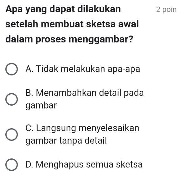 Apa yang dapat dilakukan 2 poin
setelah membuat sketsa awal
dalam proses menggambar?
A. Tidak melakukan apa-apa
B. Menambahkan detail pada
gambar
C. Langsung menyelesaikan
gambar tanpa detail
D. Menghapus semua sketsa