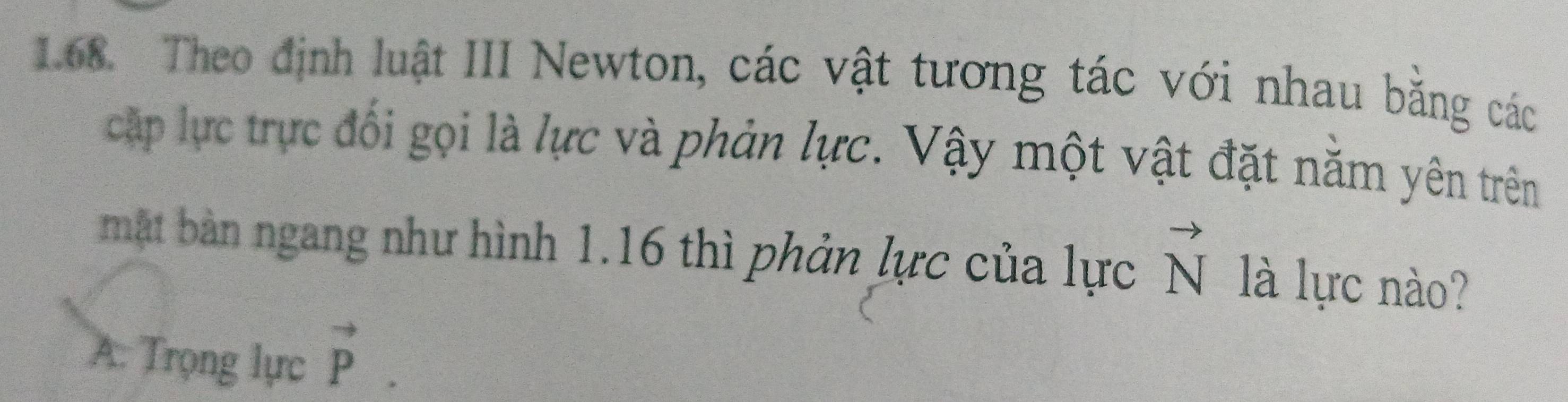 Theo định luật III Newton, các vật tương tác với nhau bằng các
cập lực trực đối gọi là lực và phản lực. Vậy một vật đặt năm yên trên
mật bản ngang như hình 1.16 thì phản lực của lực vector N là lực nào?
A: Trọng lực vector P.