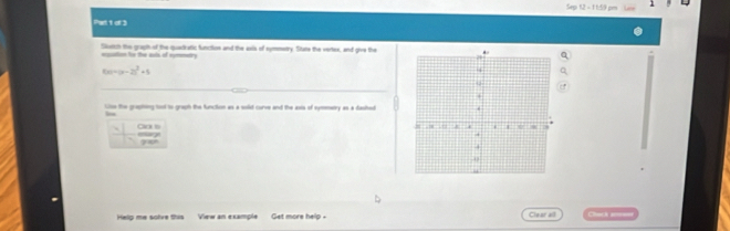 Sep 12 - 1 1:59 pm 1 
Parl 1 of 3 
Sluech the graph of the quaetratic function and the axis of nymmenry. State the vertex, and give the 
eauation he the aots of eymmetry
f(x)=(x-2)^2+5
Slse the graphing toot to graph the function as a solid curve and the asis of symmery as a dashed 
eage Clar is 
yo 
Help me sohre this View an example Get more help . Clear all Cems d