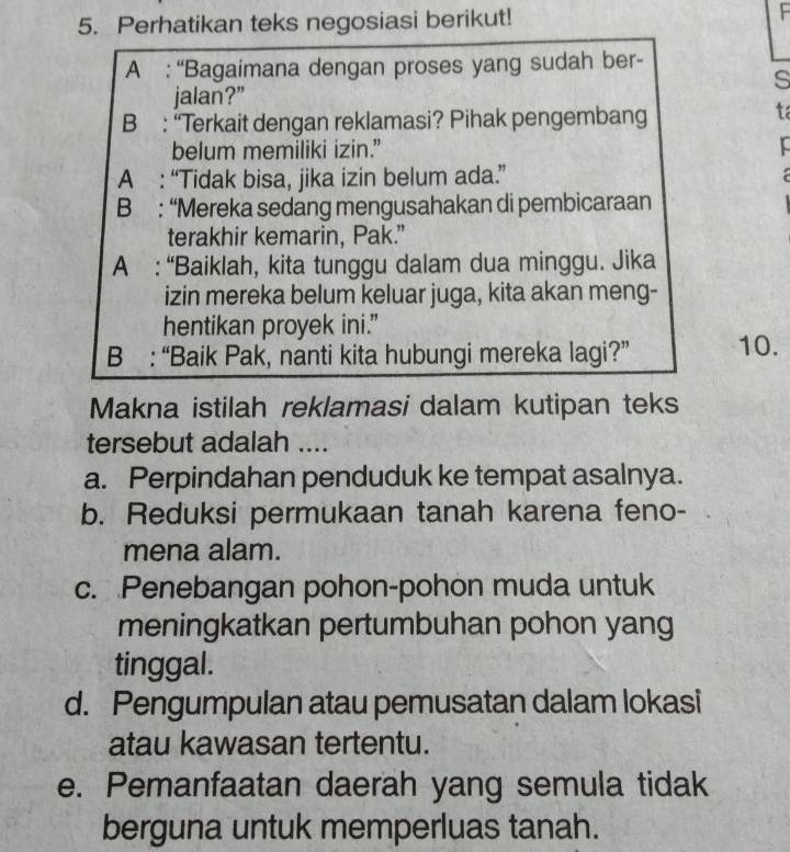 Perhatikan teks negosiasi berikut!
A : “Bagaimana dengan proses yang sudah ber-
s
jalan?”
B : “Terkait dengan reklamasi? Pihak pengembang
ta
belum memiliki izin.”
A : “Tidak bisa, jika izin belum ada.” 
B : “Mereka sedang mengusahakan di pembicaraan
terakhir kemarin, Pak.”
A : “Baiklah, kita tunggu dalam dua minggu. Jika
izin mereka belum keluar juga, kita akan meng-
hentikan proyek ini.”
B : “Baik Pak, nanti kita hubungi mereka lagi?” 10.
Makna istilah reklamasi dalam kutipan teks
tersebut adalah ....
a. Perpindahan penduduk ke tempat asalnya.
b. Reduksi permukaan tanah karena feno-
mena alam.
c. Penebangan pohon-pohon muda untuk
meningkatkan pertumbuhan pohon yang
tinggal.
d. Pengumpulan atau pemusatan dalam lokasi
atau kawasan tertentu.
e. Pemanfaatan daerah yang semula tidak
berguna untuk memperluas tanah.