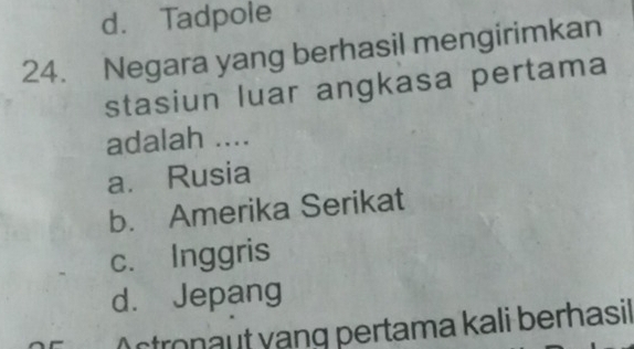 d. Tadpole
24. Negara yang berhasil mengirimkan
stasiun luar angkasa pertama
adalah ....
a. Rusia
b. Amerika Serikat
c. Inggris
d. Jepang
Actronaut vạng pertama kali berhasil