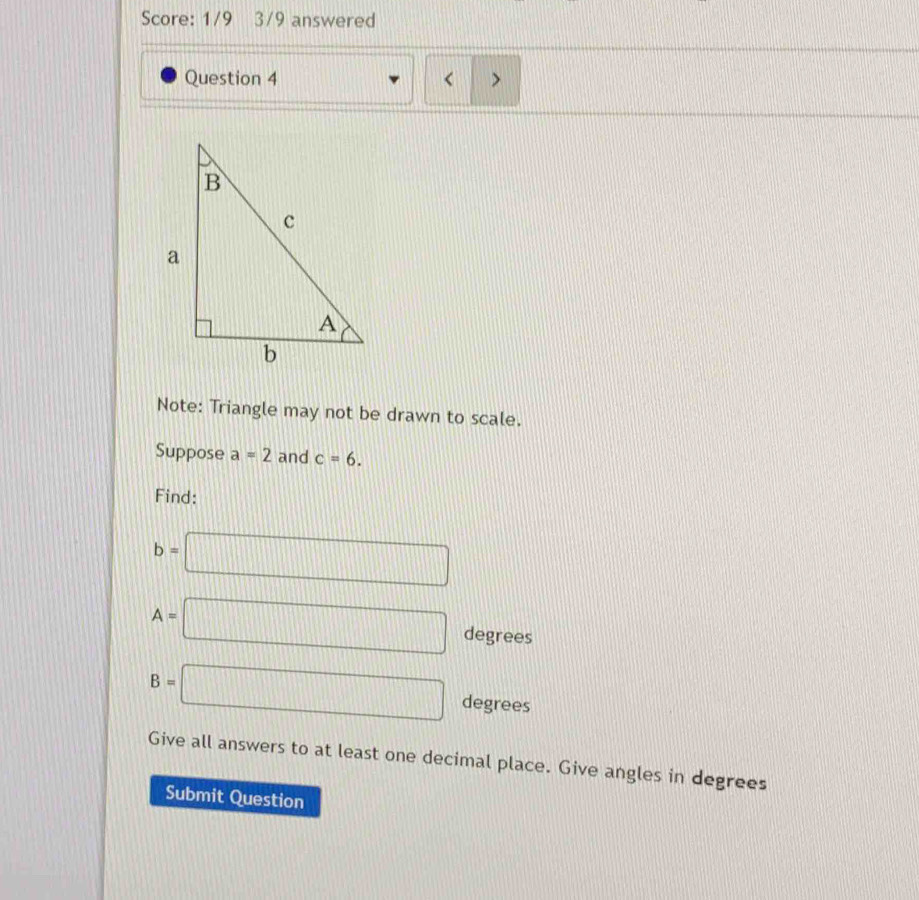 Score: 1/9 3/9 answered 
Question 4 < > 
Note: Triangle may not be drawn to scale. 
Suppose a=2 and c=6. 
Find:
b=□
A=□ degrees
B=□ degrees
Give all answers to at least one decimal place. Give angles in degrees 
Submit Question