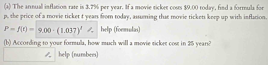 The annual inflation rate is 3.7% per year. If a movie ticket costs $9.00 today, find a formula for
p, the price of a movie ticket t years from today, assuming that movie tickets keep up with inflation.
P=f(t)=9.00· (1.037)^t help (formulas) 
(b) According to your formula, how much will a movie ticket cost in 25 years? 
help (numbers)