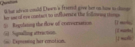 Question 
What advice could Dawn's friend give her on how to change 
her use of eye contact to influence the following thing 
(i) Regulating the flow of conversation [tmarku  
(ii) Signalling attraction. [I marks) 
(iii) Expressing her emotion. [2 marki]