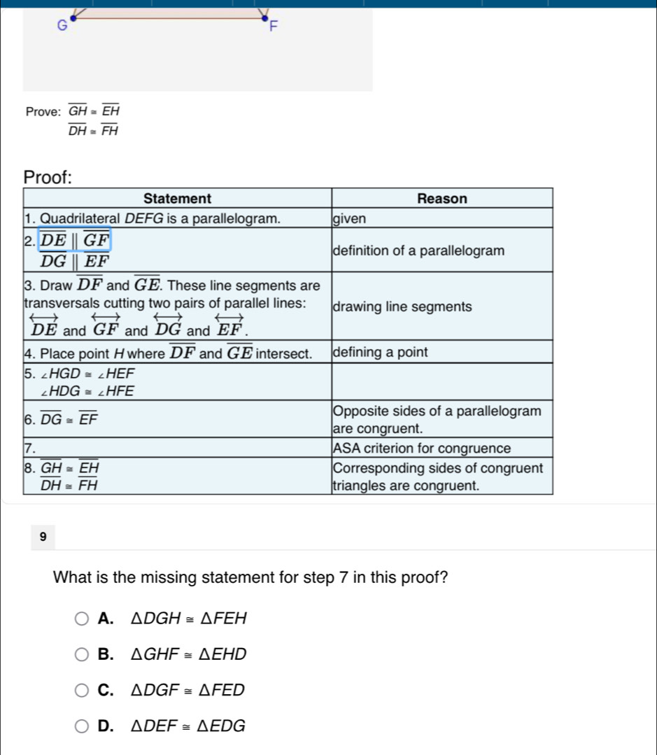 Prove: overline GH≌ overline EH
overline DH≌ overline FH
9
What is the missing statement for step 7 in this proof?
A. △ DGH≌ △ FEH
B. △ GHF≌ △ EHD
C. △ DGF≌ △ FED
D. △ DEF≌ △ EDG