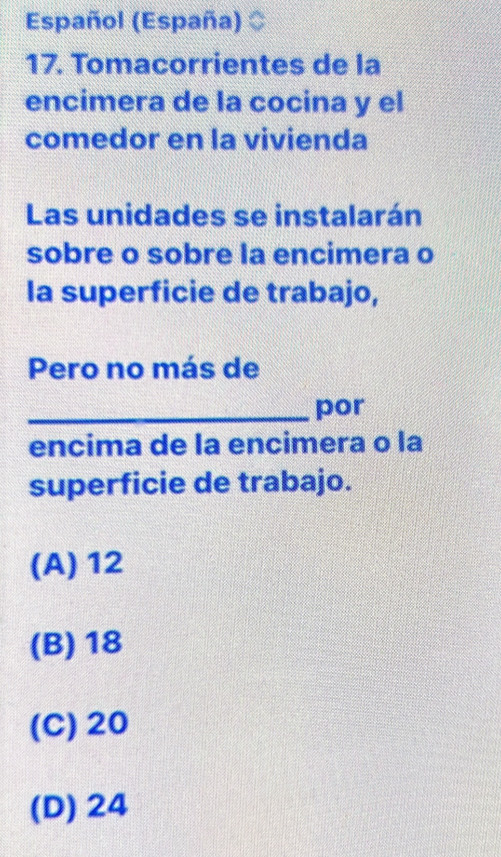 Español (España)
17. Tomacorrientes de la
encimera de la cocina y el
comedor en la vivienda
Las unidades se instalarán
sobre o sobre la encimera o
la superficie de trabajo,
Pero no más de
_por
encima de la encimera o la
superficie de trabajo.
(A) 12
(B) 18
(C) 20
(D) 24