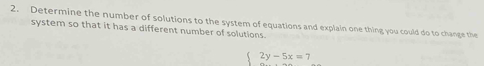 Determine the number of solutions to the system of equations and explain one thing you could do to change the 
system so that it has a different number of solutions.
beginarrayl 2y-5x=7 endarray.