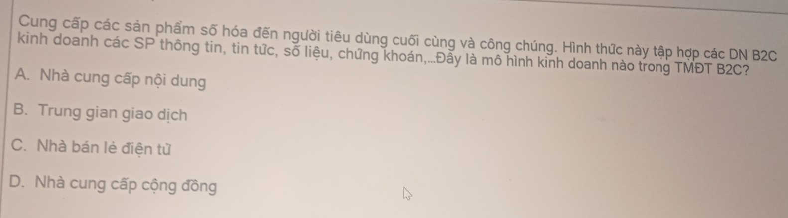 Cung cấp các sản phẩm số hóa đến người tiêu dùng cuối cùng và công chúng. Hình thức này tập hợp các DN B2C
kinh doanh các SP thông tin, tin tức, số liệu, chứng khoán,...Đẫy là mô hình kinh doanh nào trong TMĐT B2C?
A. Nhà cung cấp nội dung
B. Trung gian giao dịch
C. Nhà bán lè điện từ
D. Nhà cung cấp cộng đồng