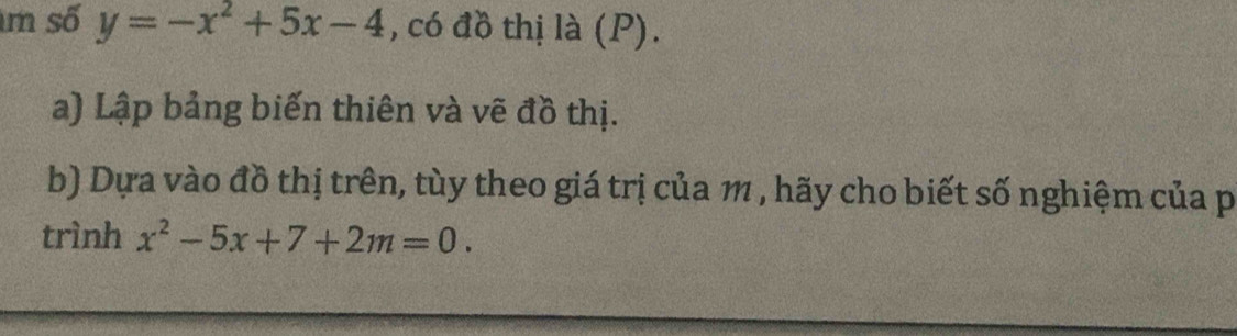 số y=-x^2+5x-4 , có đồ thị là (P). 
a) Lập bảng biến thiên và vẽ đồ thị. 
b) Dựa vào đồ thị trên, tùy theo giá trị của 1 , hãy cho biết số nghiệm của p 
trình x^2-5x+7+2m=0.