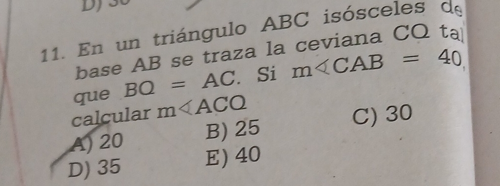 En un triángulo ABC isósceles de
base AB se traza la ceviana CQ ta
que BQ=AC. Si m∠ CAB=40
calcular m
C) 30
A) 20 B) 25
D) 35 E) 40