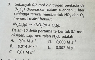 Sebanyak 0,7 mol dinitrogen pentaoksida
(N_2O_5) dipanaskan dalam ruangan 5 liter
sehingga terurai membentuk NO_2 dan O_2
menurut reaksi berikut.
4N_2O_5(g)to 4NO_2(g)+O_2(g)
Dalam 10 detik pertama terbentuk 0,1 mol
oksigen. Laju peruraian N_2O_5 adalah . . . .
A. 0,04Ms^(-1) D. 0,008Ms^(-1)
B. 0,014Ms^(-1) E. 0,002Ms^(-1)
C. 0.01Ms^(-1)