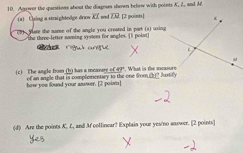 Answer the questions about the diagram shown below with points K, L, and M. 
(a) Using a straightedge draw vector KL and vector LM [2 points] 
(b) State the name of the angle you created in part (a) using 
the three-letter naming system for angles. [1 point] 
(c) The angle from (b) has a measure of 49°. What is the measure 
of an angle that is complementary to the one from (b)? Justify 
how you found your answer. [2 points] 
(d) Are the points K, L, and M collinear? Explain your yes/no answer. [2 points]
