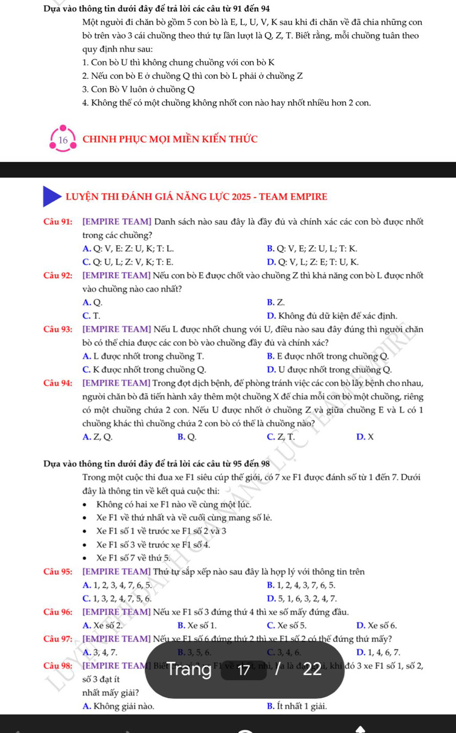 Dựa vào thông tin dưới đây để trả lời các câu từ 91 đến 94
Một người đi chăn bò gồm 5 con bò là E, L, U, V, K sau khi đi chăn về đã chia những con
bò trên vào 3 cái chuồng theo thứ tự lần lượt là Q, Z, T. Biết rằng, mỗi chuồng tuân theo
quy định như sau:
1. Con bò U thì không chung chuồng với con bò K
2. Nếu con bò E ở chuồng Q thì con bò L phải ở chuồng Z
3. Con Bò V luôn ở chuồng Q
4. Không thể có một chuồng không nhốt con nào hay nhốt nhiều hơn 2 con.
16  chInh phục mọI miền kiến thức
LUYỆN THI ĐÁNH GIÁ NĂNG LỤC 2025 - TEAM EMPIRE
Câu 91: [EMPIRE TEAM] Danh sách nào sau đây là đầy đủ và chính xác các con bò được nhốt
trong các chuồng?
A. Q: V, E: Z: U, K; T: L. B. Q: V, E; Z: U, L; T: K.
C. Q: U, L; Z: V, K; T: E. D. Q: V, L; Z: E; T: U, K.
Câu 92: [EMPIRE TEAM] Nếu con bò E được chốt vào chuồng Z thì khả năng con bò L được nhất
vào chuồng nào cao nhất?
A. Q. B. Z.
C. T. D. Không đủ dữ kiện để xác định.
Câu 93: [EMPIRE TEAM] Nếu L được nhốt chung với U, điều nào sau đây đúng thì người chăn
bò có thể chia được các con bò vào chuồng đầy đủ và chính xác?
A. L được nhốt trong chuồng T. B. E được nhốt trong chuồng Q.
C. K được nhốt trong chuồng Q. D. U được nhốt trong chuồng Q.
Câu 94: [EMPIRE TEAM] Trong đợt dịch bệnh, để phòng tránh việc các con bò lây bệnh cho nhau,
người chăn bò đã tiến hành xây thêm một chuồng X để chia mỗi con bò một chuồng, riêng
có một chuồng chứa 2 con. Nếu U được nhốt ở chuồng Z và giữa chuồng E và L có 1
chuồng khác thì chuồng chứa 2 con bò có thể là chuồng nào?
A. Z, Q. B. Q. C. Z, T. D. X
Dựa vào thông tin dưới đây để trả lời các câu từ 95 đến 98
Trong một cuộc thi đua xe F1 siêu cúp thế giới, có 7 xe F1 được đánh số từ 1 đến 7. Dưới
đây là thông tin về kết quả cuộc thi:
Không có hai xe F1 nào về cùng một lúc.
Xe F1 về thứ nhất và về cuối cùng mang số lẻ.
Xe F1 số 1 về trước xe F1 số 2 và 3
Xe F1 số 3 về trước xe F1 số 4.
Xe F1 số 7 về thứ 5.
Câu 95: [EMPIRE TEAM] Thứ tự sắp xếp nào sau đây là hợp lý với thông tin trên
A. 1, 2, 3, 4, 7, 6, 5. B. 1, 2, 4, 3, 7, 6, 5.
C. 1, 3, 2, 4, 7, 5, 6. D. 5, 1, 6, 3, 2, 4, 7.
Câu 96: [EMPIRE TEAM] Nếu xe F1 số 3 đứng thứ 4 thì xe số mấy đứng đầu.
A. Xe số 2. B. Xe số 1. C. Xe số 5. D. Xe số 6.
Câu 97:  [EMPIRE TEAM] Nếu xe F1 số 6 đứng thứ 2 thì xe F1 số 2 có thể đứng thứ mấy?
A. 3, 4, 7. B. 3, 5, 6. C. 3, 4, 6. D. 1, 4, 6, 7.
Câu 98: [ Empire teAm] βiể Trang 17  là đe2 2 - khi đó 3 xe F1 số 1, số 2,
số 3 đạt ít
nhất mấy giải?
A. Không giải nào. B. Ít nhất 1 giải.