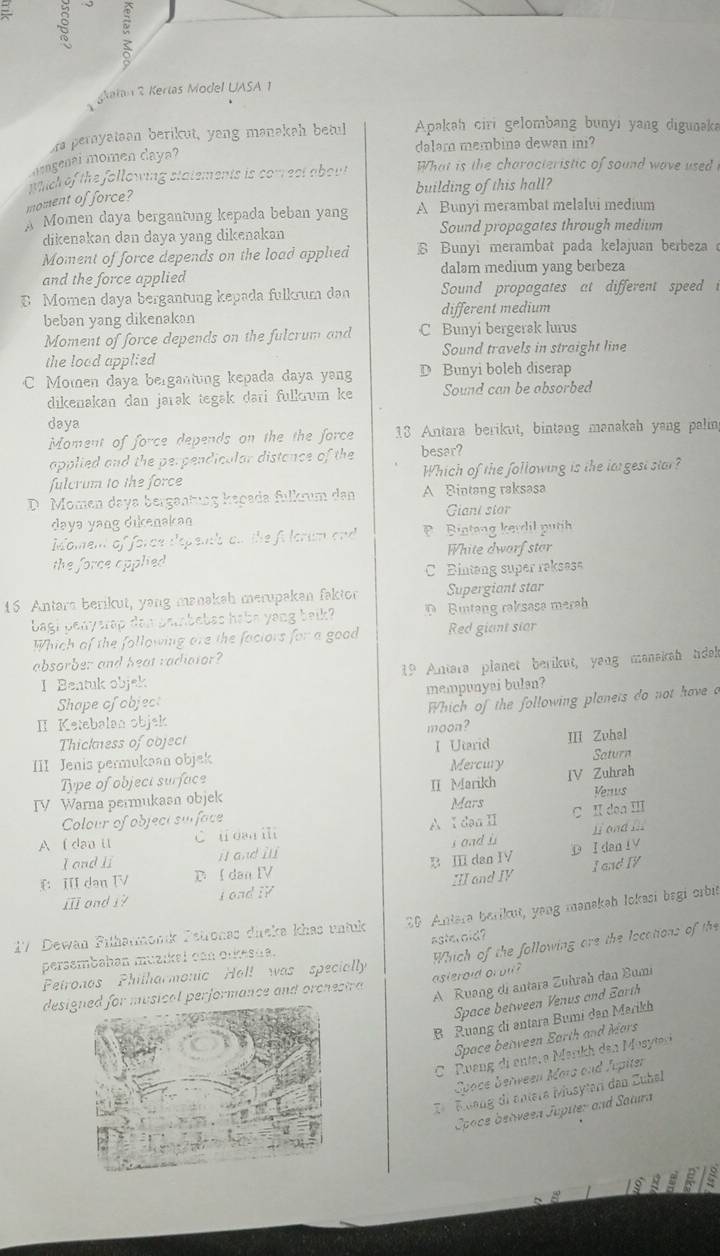 ξ
à
atan 2 Kerias Model UASA 1
a pernyataan berikut, yang manakah betul  Apakah ciri gelombang bunyi yang digunaka
dalam membina dewan ini?
dengenal momen daya?
moment of force? mich of the following statements is comest about  What is the characteristic of sound wave used  i
building of this hall?
Momen daya bergantung kepada beban yang A Bunyi merambat melalui medium
dikenakan dan daya yang dikenakan Sound propagates through medium
Moment of force depends on the load applied § Bunyi merambat pada kelajuan berbeza 
daləm medium yang berbeza
and the force applied
B Momen daya bergantung kepada fulkrum dan Sound propagates at different speed 
beban yang dikenakan different medium
Moment of force depends on the fulcrum and C Bunyi bergerak lurus
the load applied Sound travels in straight line
C Momen daya bergantung kepada daya yang D Bunyi boleh diserap
dikenakan dan jarək tegak dari fulkrum ke Sound can be absorbed
daya
Moment of force depends on the the force 13 Antara berikut, bintang manakah yang palin
applied and the perpendicalar distance of the besar?
fulcrum to the force Which of the following is the largest star?
D. Momen daya bergentung kepada fulkrum den A Bintang raksasa
daya yang dikenakan Giant stor
Moment of force depenb on the fi lorum and P Bintang kerdil putih
the force applied White dworf stor
C Bintang super raksess
1 Antars berikut, yang manakah merupakan faktor Supergiant star
bagi pelysrap dan peinbebas habs yang beik? Bintang raksasa merab
Which of the following are the faciors for a good Red giant star
absorber and heat radiaior?
I Bentuk objek 19 Antara planet berikut, yang manskah tdak
Shape ofobject mempunyai bulan?
Which of the following planets do not have a
II Ketebalan objek moon?
Thickness of coject I Utarid
III Zuhal
III Jenis permukaan objek Mercury Saturn
Type of objeci surface
IV Warna permukasn objek II Marikh IV Zuhrah Venus
Colour of objeci surface Mars
A (dao l C u dan ii A Ⅰdan I C II don ⅢII
I and li jān dù s oad i I and I
f: III dan TV D I dan IV B Ⅲ dan I D I dan IV
III and IV I and IV
ill and i? I and IY
1½ Dewah Fılharmonk Petronas dieka khas untuk 20 Antara barikut, yang mənakah lokasi begi orbit
asteroid?
persembahan muzikal can orkesta.
Which of the following are the locations of the
Petronos Philharmonic Holl was specially
A Ruang di antara Zuhrah dan Bumi
designed for musical performance and orchestra asteroid orol ?
Space between Venus and Earth
B Ruang di əntara Bumi dan Marikh
Space between Earth and Mars
C Ruang di enter a Marikh den Mosytesi
Spoce berveen Mara and Jupiter
Dü  Ruang di entera Musytari dan Zubal
Cooce behveen Jupiter and Satura
L S B a