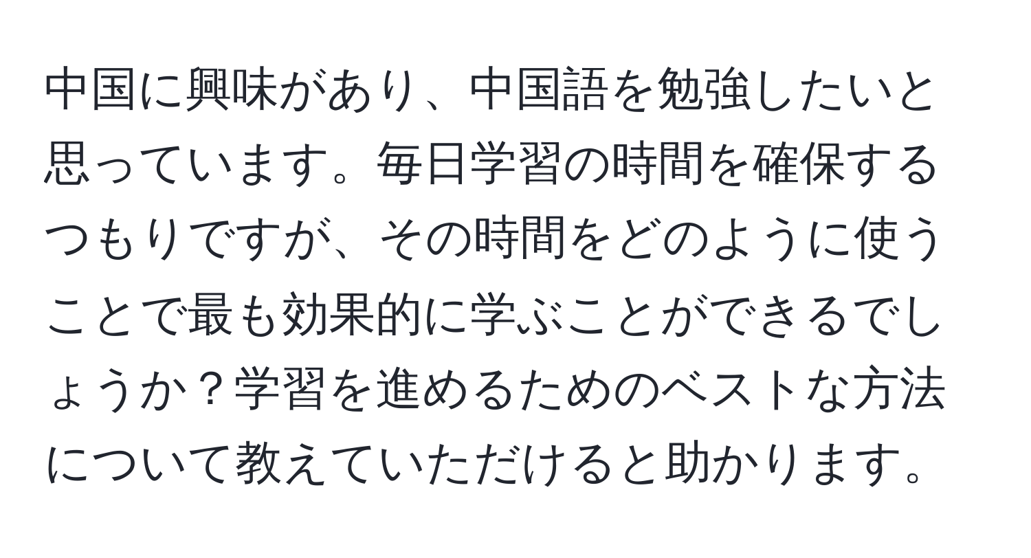 中国に興味があり、中国語を勉強したいと思っています。毎日学習の時間を確保するつもりですが、その時間をどのように使うことで最も効果的に学ぶことができるでしょうか？学習を進めるためのベストな方法について教えていただけると助かります。