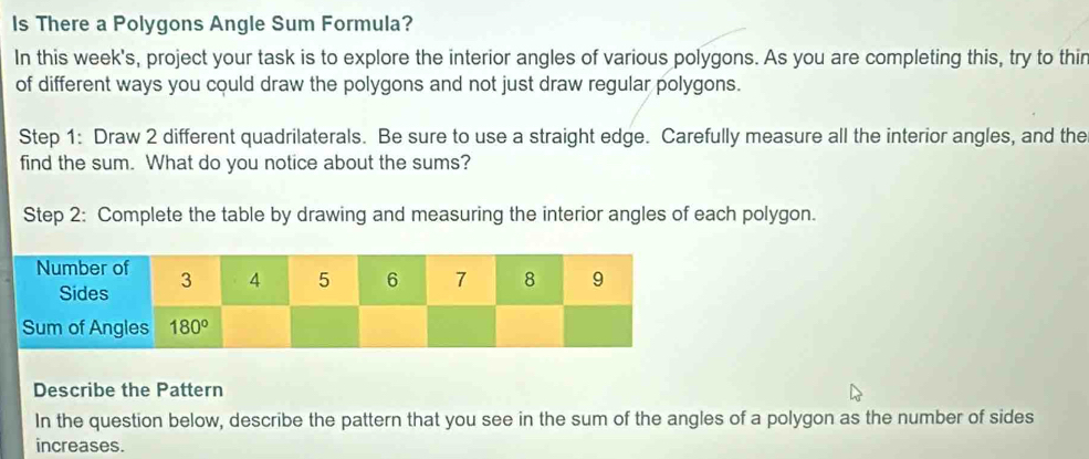 ls There a Polygons Angle Sum Formula?
In this week's, project your task is to explore the interior angles of various polygons. As you are completing this, try to thir
of different ways you could draw the polygons and not just draw regular polygons.
Step 1: Draw 2 different quadrilaterals. Be sure to use a straight edge. Carefully measure all the interior angles, and the
find the sum. What do you notice about the sums?
Step 2: Complete the table by drawing and measuring the interior angles of each polygon.
Describe the Pattern
In the question below, describe the pattern that you see in the sum of the angles of a polygon as the number of sides
increases.