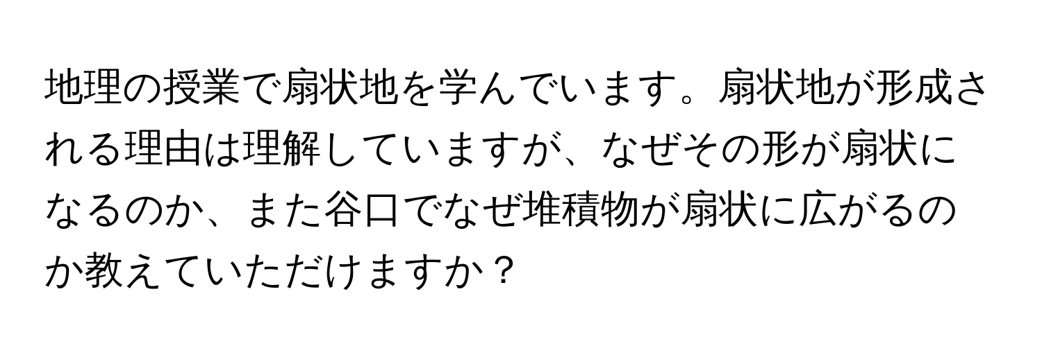 地理の授業で扇状地を学んでいます。扇状地が形成される理由は理解していますが、なぜその形が扇状になるのか、また谷口でなぜ堆積物が扇状に広がるのか教えていただけますか？