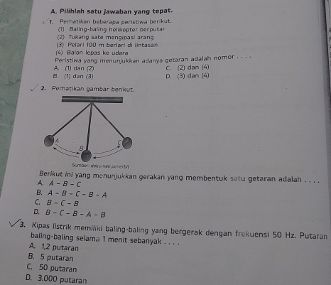 Pilihlah satu jawaban yang tepat.
1. Perhatikan beberapa peristiwa berikut.
(1) Baling-baling helikopter berputar
(2) Tukang sate mengipasi aran
(3) Pelari 100 m berlari di lintasa
(4) Baïon lepas ke udara
A. (1) dan (2) Peristiwa yang menunjukkan adanya getaran adalah nomor . . . .
B. (1) dan (3) D. (3) dan (4) C. (2) dan (4)
2. Perhatikan gambar berikut.
Sumber: dokumen penerbit
Berikut ini yang menunjukkan gerakan yang membentuk satu getaran adalah . . . .
A. A-B-C
B. A-B-C-B-A
C. B-C-B
D. B-C-B-A-B
3. Kipas listrik memiliki baling-baling yang bergerak dengan frekuensi 50 Hz. Putaran
baling-baling selama 1 menit sebanyak . . . .
A. 1,2 putaran
B. 5 putaran
C. 50 putaran
D. 3.000 putaran