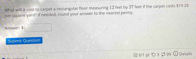 What will it cost to carpet a rectangular floor measuring 12 feet by 27 feet if the carpet costs $19.25
per square yard? If needed, round your answer to the nearest penny. 
Answer: $ □
Submit Question 
0/1 pt つ 3 2 99 Details