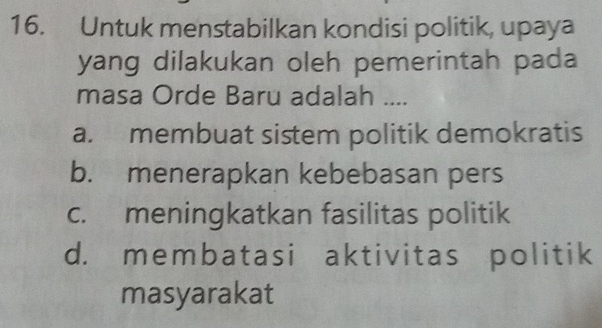 Untuk menstabilkan kondisi politik, upaya
yang dilakukan oleh pemerintah pada
masa Orde Baru adalah ....
a. membuat sistem politik demokratis
b. menerapkan kebebasan pers
c. meningkatkan fasilitas politik
d. membatasi aktivitas politik
masyarakat