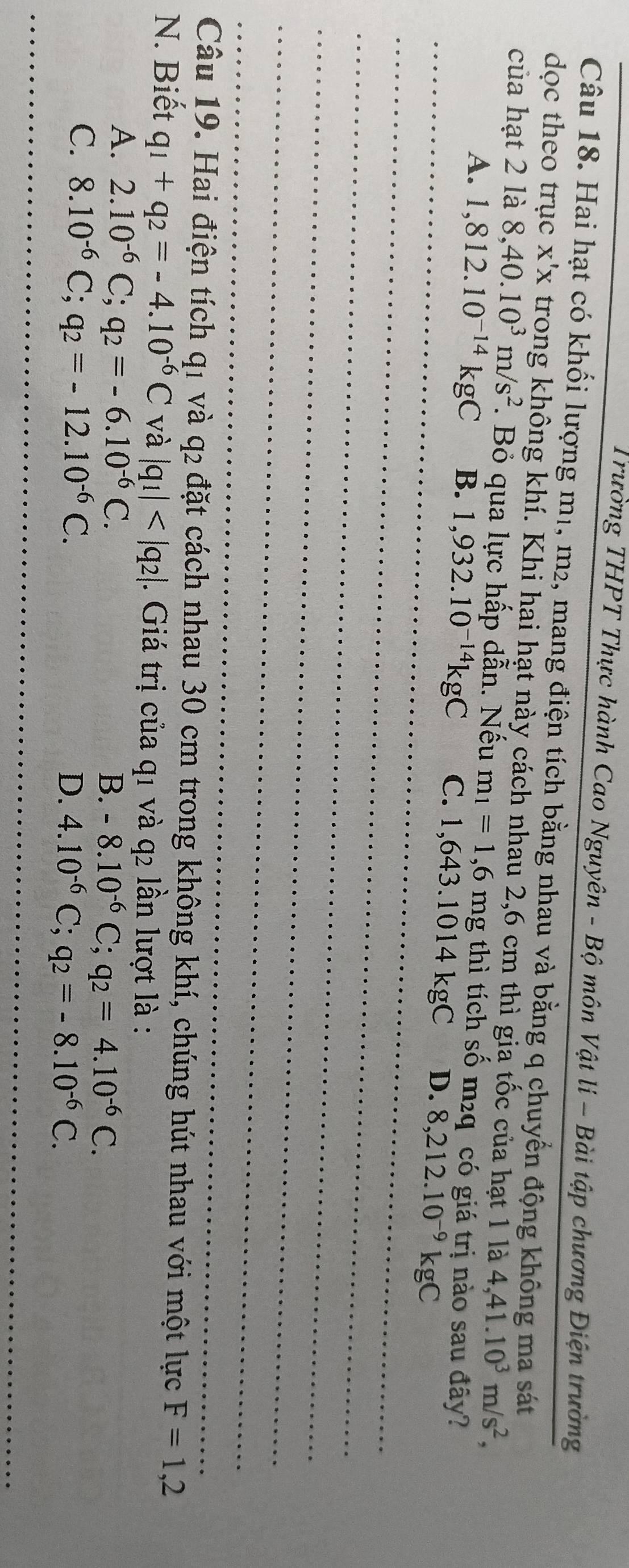 Trường THPT Thực hành Cao Nguyên - Bộ môn Vật li - Bài tập chương Điện trường
Câu 18. Hai hạt có khối lượng m1, m2, mang điện tích bằng nhau và bằng q chuyển động không ma sát
dọc theo trục X'X trong không khí. Khi hai hạt này cách nhau 2,6 cm thì gia tốc của hạt 1 là 4, 41.10^3m/s^2, 
của hạt 2 là 8, 40.10^3m/s^2. Bỏ qua lực hấp dẫn. Nếu m_1=1,6mg thì tích số m²q có giá trị nào sau đây?
A. 1,812.10^(-14)kgC B. 1,932.10^(-14)kgC C. 1,643.1014kgC D. 8,212.10^(-9)kgC
Câu 19. Hai điện tích q1 và q2 đặt cách nhau 30 cm trong không khí, chúng hút nhau với một lực F=1,2
N. Biết q_1+q_2=-4.10^(-6)C và |q_1| . Giá trị của q1 và q2 lần lượt là :
A. 2.10^(-6)C; q_2=-6.10^(-6)C.
B. -8.10^(-6)C; q_2=4.10^(-6)C.
C. 8.10^(-6)C; q_2=-12.10^(-6)C. D. 4.10^(-6)C; q_2=-8.10^(-6)C.