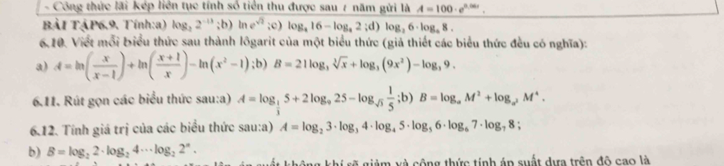 Công thức lãi kép liên tục tính số tiên thu được sau 7 năm gửi là A=100· e^(0.06t). 
BảI TậP6.9. Tính:a) log _22^(-13);b)ln e^(sqrt(2));c) log _a16-log _a2;d)log _26· log _a8. 
6.10. Viết mỗi biểu thức sau thành lôgarit của một biểu thức (giả thiết các biểu thức đều có nghĩa): 
a) A=ln ( x/x-1 )+ln ( (x+1)/x )-ln (x^2-1);b) B=21log _3sqrt[3](x)+log _3(9x^2)-log _39. 
6.11. Rút gọn các biểu thức sau:a) A=log _ 1/3 5+2log _925-log _sqrt(3) 1/5 ;b)B=log _aM^2+log _a^2M^4. 
6.12. Tính giá trị của các biểu thức sau:a) A=log _23· log _34· log _45· log _56· log _67· log _78; 
b) B=log _22· log _24·s log _22^n. 
shi sẽ giảm và cộng thức tính áp suất dựa trên đô cao là