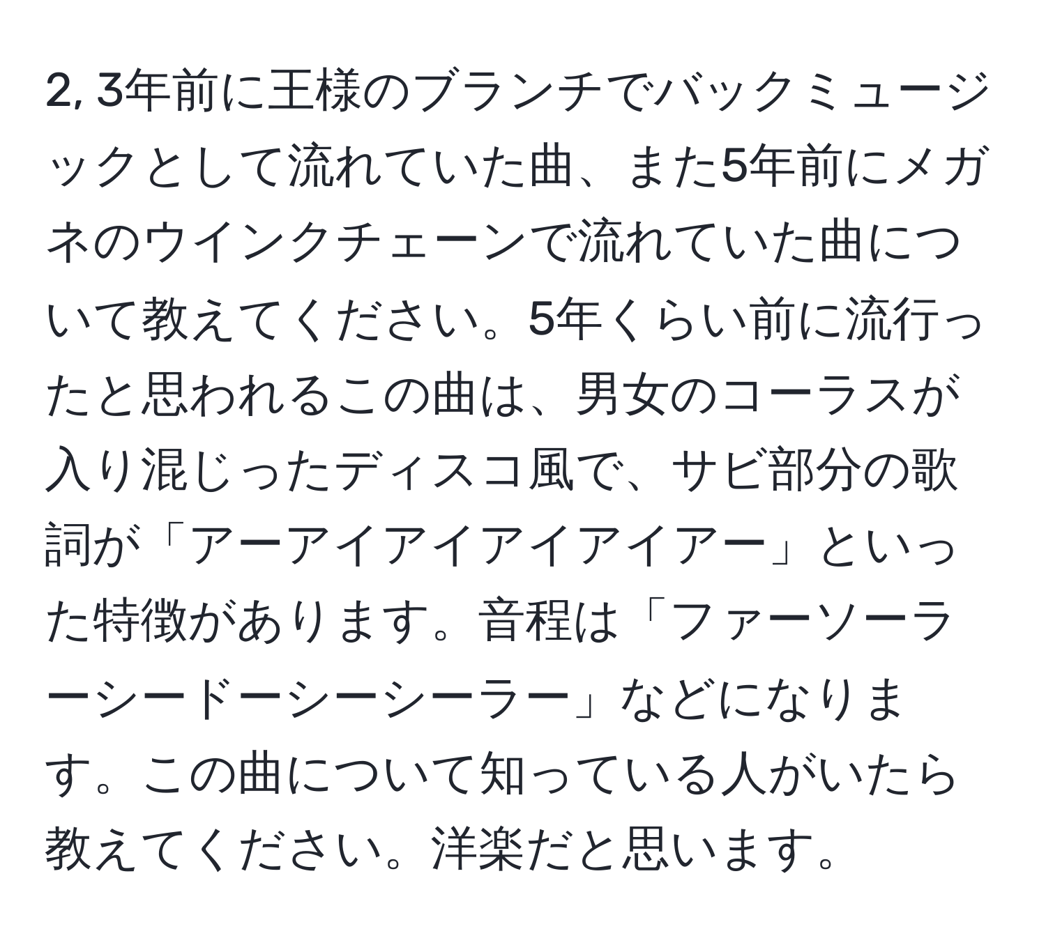 2, 3年前に王様のブランチでバックミュージックとして流れていた曲、また5年前にメガネのウインクチェーンで流れていた曲について教えてください。5年くらい前に流行ったと思われるこの曲は、男女のコーラスが入り混じったディスコ風で、サビ部分の歌詞が「アーアイアイアイアイアー」といった特徴があります。音程は「ファーソーラーシードーシーシーラー」などになります。この曲について知っている人がいたら教えてください。洋楽だと思います。