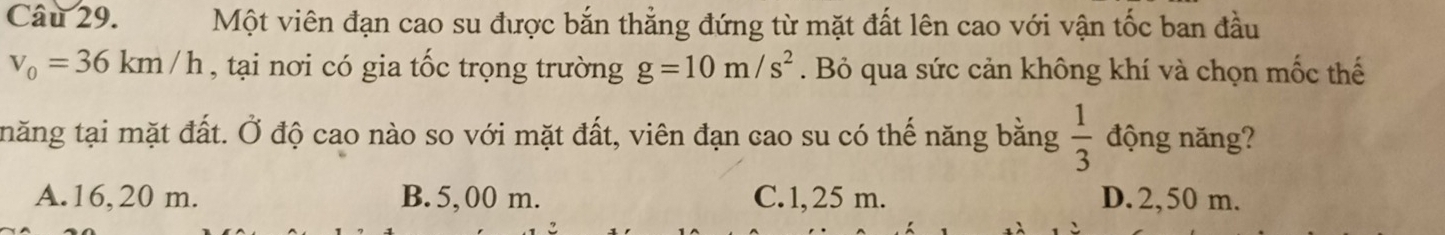 Một viên đạn cao su được bắn thẳng đứng từ mặt đất lên cao với vận tốc ban đầu
v_0=36km/h , tại nơi có gia tốc trọng trường g=10m/s^2. Bỏ qua sức cản không khí và chọn mốc thế
tnăng tại mặt đất. Ở độ cao nào so với mặt đất, viên đạn cao su có thế năng bằng  1/3  động năng?
A. 16, 20 m. B. 5, 00 m. C. 1, 25 m. D. 2,50 m.