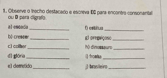 Observe o trecho destacado e escreva EC para encontro consonantal 
ou D para dígrafo. 
a) escada_ f) estátua_ 
b) crescer_ g) preguiçoso_ 
c) colher _h) dinossauro_ 
d) glória _i) fronha_ 
e) derretido _j) brasileiro_