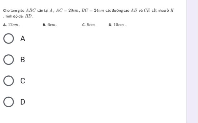 Cho tam giác ABC cân tại Á , AC=20cm, BC=24cm các đường cao AD và CE cắt nhau ở H
. Tính độ dài HD.
A. 12cm. B. 6cm. C. 9cm. D. 10cm.
A
B
C
D