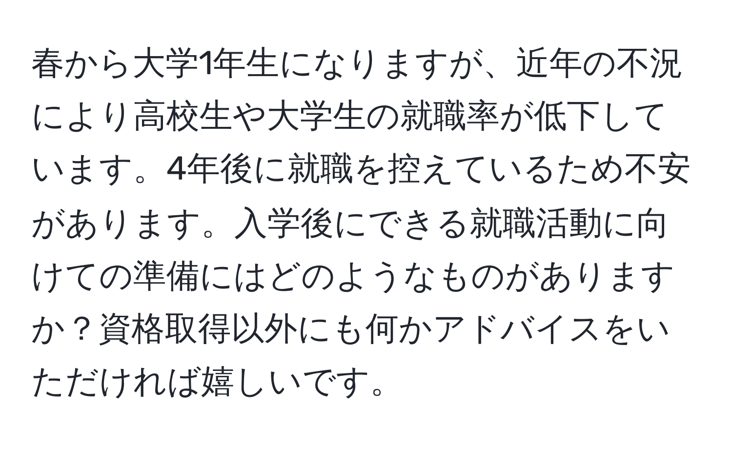 春から大学1年生になりますが、近年の不況により高校生や大学生の就職率が低下しています。4年後に就職を控えているため不安があります。入学後にできる就職活動に向けての準備にはどのようなものがありますか？資格取得以外にも何かアドバイスをいただければ嬉しいです。