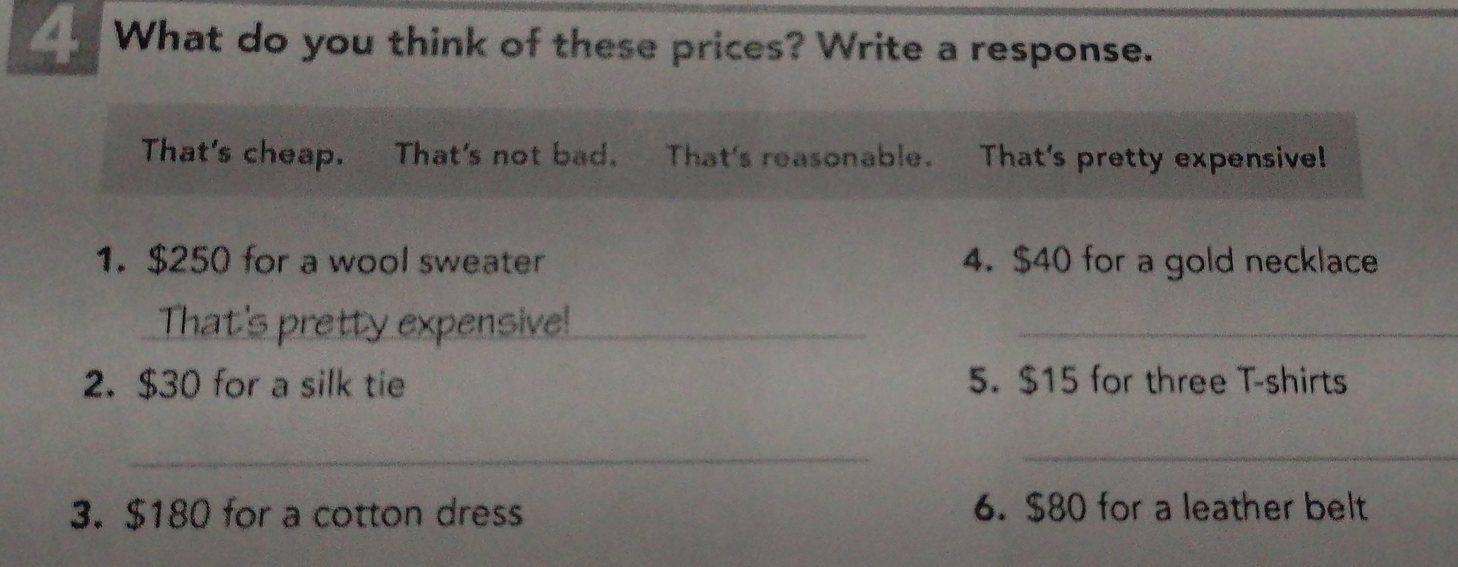 What do you think of these prices? Write a response. 
That's cheap. That's not bad. That's reasonable. That's pretty expensive! 
1. $250 for a wool sweater 4. $40 for a gold necklace 
That's pretty expensive!_ 
_ 
2. $30 for a silk tie 5. $15 for three T-shirts 
__ 
3. $180 for a cotton dress 6. $80 for a leather belt