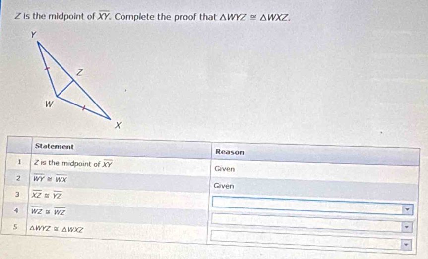 Z is the midpoint of overline XY. Complete the proof that △ WYZ≌ △ WXZ. 
Statement Reason 
1 Z is the midpoint of overline XY Given 
2 overline WY≌ overline WX
Given 
3 overline XZ≌ overline YZ
4 overline WZ≌ overline WZ
5 △ WYZ≌ △ WXZ