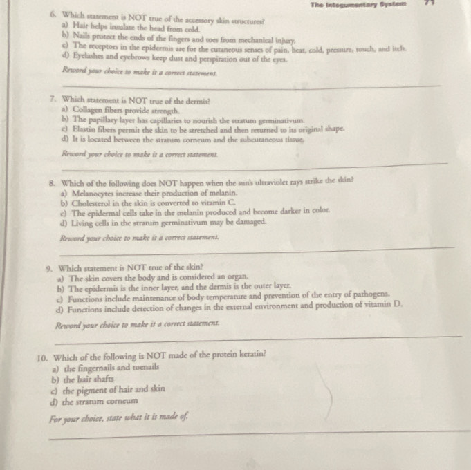 The Integumentary System
6. Which statement is NOT true of the accessory skin structures?
a) Hair helps insulate the head from cold.
b) Nails protect the ends of the fingers and toes from mechanical injury.
c) The reveptors in the epidermis are for the curaneous senses of pain, hear, cold, pressure, touch, and itch
d) Eyelashes and eyebrows keep dust and perspiration out of the eyes.
Reword your choice to make it a correct statement
_
7. Which statement is NOT true of the dermis?
a) Collagen fibers provide strength.
b) The papillary layer has capillaries to nourish the stratum germinativum.
c) Elastin fibers permit the skin to be stretched and then returned to its original shape.
d) It is located between the stratum corneum and the subcutaneous tissue.
Reword your choice to make it a correct statement.
_
8. Which of the following does NOT happen when the sun's ultraviolet rays strike the skin?
a) Melanocytes increase their production of melanin.
b) Cholesterol in the skin is converted to vitamin C.
c) The epidermal cells take in the melanin produced and become darker in color.
d) Living cells in the stratum germinativum may be damaged.
_
Reword your choice to make it a correct statement.
9. Which statement is NOT true of the skin?
a) The skin covers the body and is considered an organ.
b) The epidermis is the inner layer, and the dermis is the outer layer.
c) Functions include maintenance of body temperature and prevention of the entry of pathogens.
d) Functions include detection of changes in the external environment and production of vitamin D.
Reword your choice to make it a correct statement.
_
10. Which of the following is NOT made of the protein keratin?
a) the fingernails and toenails
b) the hair shafts
c) the pigment of hair and skin
d) the stratum corneum
For your choice, state what it is made of.
_