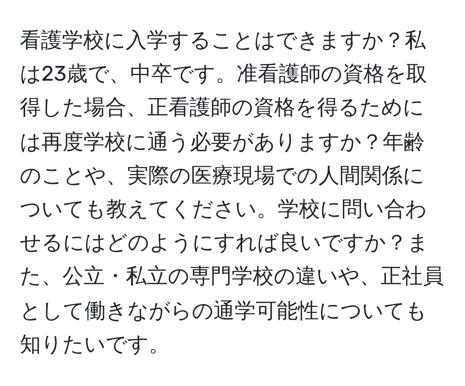 看護学校に入学することはできますか？私は23歳で、中卒です。准看護師の資格を取得した場合、正看護師の資格を得るためには再度学校に通う必要がありますか？年齢のことや、実際の医療現場での人間関係についても教えてください。学校に問い合わせるにはどのようにすれば良いですか？また、公立・私立の専門学校の違いや、正社員として働きながらの通学可能性についても知りたいです。