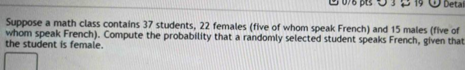 ∪ 3 19 Detal 
Suppose a math class contains 37 students, 22 females (five of whom speak French) and 15 males (five of 
whom speak French). Compute the probability that a randomly selected student speaks French, given that 
the student is female.